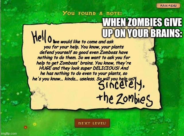 when the zombies give up on your brains | WHEN ZOMBIES GIVE UP ON YOUR BRAINS:; we would like to come and ask you for your help. You know, your plants defend yourself so good even Zomboss have nothing to do them. So we want to ask you for help to get Zomboss' brains. You know, they're HUGE and they look super DELICIOUS! And he has nothing to do even to your plants, so he's you know... kinda... useless. So will you help us? | image tagged in pvz,giving up,give up,plants vs zombies | made w/ Imgflip meme maker