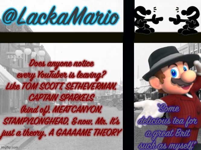 @LackaMario | Does anyone notice every YouTuber is leaving? Like TOM SCOTT, SETHEVERMAN, CAPTAIN SPARKELS (kind of), MEATCANYON, STAMPYLONGHEAD, & now, Mr. It’s just a theory, A GAAAAME THEORY | image tagged in lackamario | made w/ Imgflip meme maker