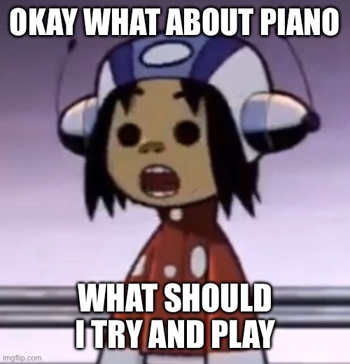 :O | OKAY WHAT ABOUT PIANO; WHAT SHOULD I TRY AND PLAY | image tagged in o | made w/ Imgflip meme maker
