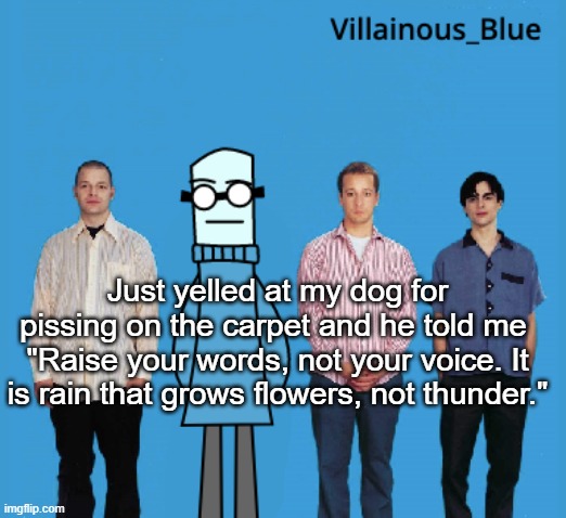 vb | Just yelled at my dog for pissing on the carpet and he told me 
"Raise your words, not your voice. It is rain that grows flowers, not thunder." | image tagged in vb | made w/ Imgflip meme maker