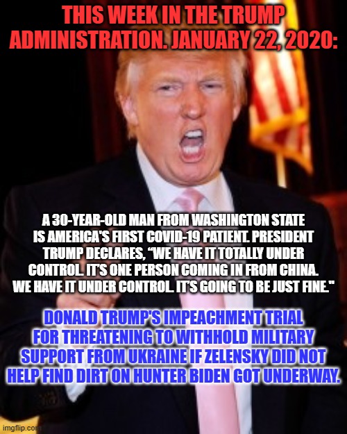 The GOP is selling out a "Sister-Democracy" in support of a Trump vendetta. | THIS WEEK IN THE TRUMP ADMINISTRATION. JANUARY 22, 2020:; A 30-YEAR-OLD MAN FROM WASHINGTON STATE IS AMERICA'S FIRST COVID-19 PATIENT. PRESIDENT TRUMP DECLARES, “WE HAVE IT TOTALLY UNDER CONTROL. IT’S ONE PERSON COMING IN FROM CHINA. WE HAVE IT UNDER CONTROL. IT’S GOING TO BE JUST FINE."; DONALD TRUMP'S IMPEACHMENT TRIAL FOR THREATENING TO WITHHOLD MILITARY SUPPORT FROM UKRAINE IF ZELENSKY DID NOT HELP FIND DIRT ON HUNTER BIDEN GOT UNDERWAY. | image tagged in donald trump | made w/ Imgflip meme maker
