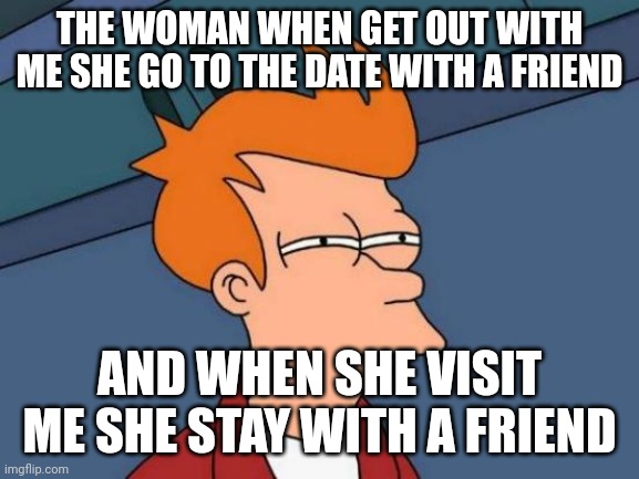She doesn't want stay with me | THE WOMAN WHEN GET OUT WITH ME SHE GO TO THE DATE WITH A FRIEND; AND WHEN SHE VISIT ME SHE STAY WITH A FRIEND | image tagged in memes,futurama fry | made w/ Imgflip meme maker