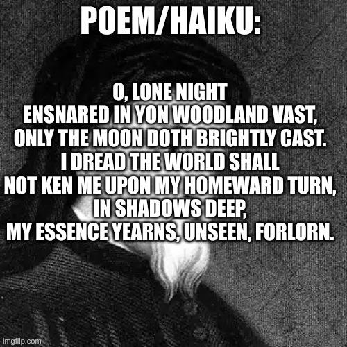 sinx_yt poem | O, LONE NIGHT
ENSNARED IN YON WOODLAND VAST,
ONLY THE MOON DOTH BRIGHTLY CAST.
I DREAD THE WORLD SHALL NOT KEN ME UPON MY HOMEWARD TURN,
IN SHADOWS DEEP, MY ESSENCE YEARNS, UNSEEN, FORLORN. | image tagged in sinx_yt poem | made w/ Imgflip meme maker