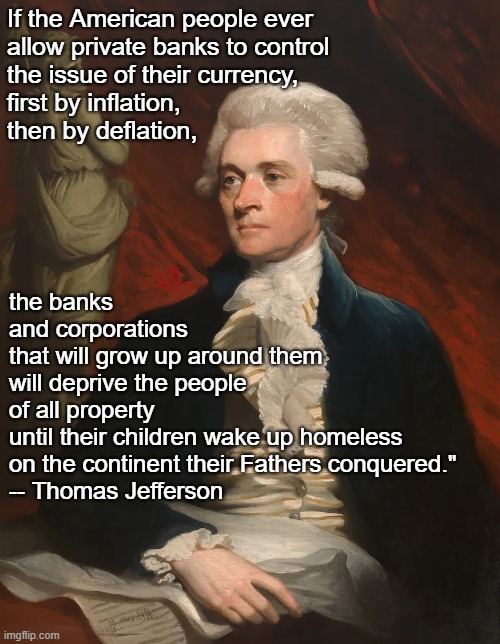 "SoMeBoDy ShOuLd HaVe WaRnEd Us!!" | If the American people ever 
allow private banks to control 
the issue of their currency, 
first by inflation,  
then by deflation, the banks 
and corporations 
that will grow up around them 
will deprive the people 
of all property 
until their children wake up homeless 
on the continent their Fathers conquered."
-- Thomas Jefferson | made w/ Imgflip meme maker