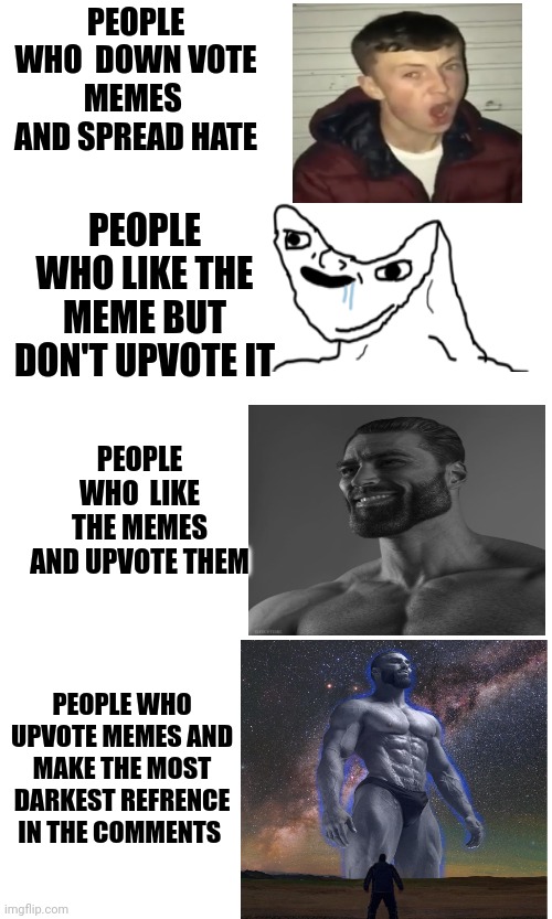 Please upvote every meme you like (that's the right way to store them) | PEOPLE WHO  DOWN VOTE MEMES  AND SPREAD HATE; PEOPLE WHO LIKE THE MEME BUT DON'T UPVOTE IT; PEOPLE WHO  LIKE THE MEMES AND UPVOTE THEM; PEOPLE WHO UPVOTE MEMES AND MAKE THE MOST DARKEST REFRENCE IN THE COMMENTS | image tagged in giga chad,memes,funny,upvote if you agree | made w/ Imgflip meme maker