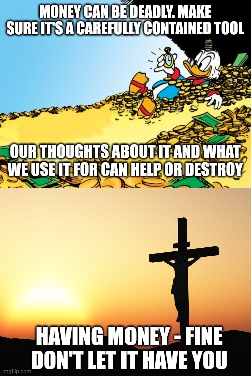 MONEY CAN BE DEADLY. MAKE SURE IT'S A CAREFULLY CONTAINED TOOL; OUR THOUGHTS ABOUT IT AND WHAT WE USE IT FOR CAN HELP OR DESTROY; HAVING MONEY - FINE
DON'T LET IT HAVE YOU | image tagged in memes,scrooge mcduck,jesus on the cross | made w/ Imgflip meme maker