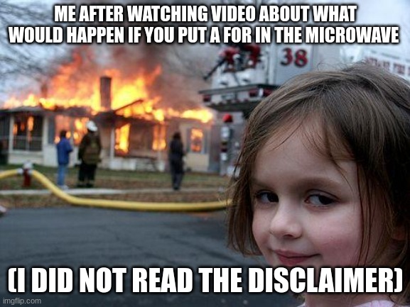 Disaster Girl Meme | ME AFTER WATCHING VIDEO ABOUT WHAT WOULD HAPPEN IF YOU PUT A FOR IN THE MICROWAVE; (I DID NOT READ THE DISCLAIMER) | image tagged in memes,disaster girl | made w/ Imgflip meme maker