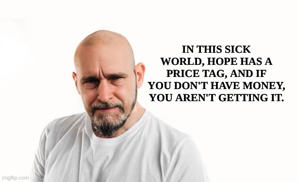 Sick | IN THIS SICK WORLD, HOPE HAS A PRICE TAG, AND IF YOU DON'T HAVE MONEY, YOU AREN'T GETTING IT. | image tagged in sick,price,the price is right,hope,depression,money | made w/ Imgflip meme maker