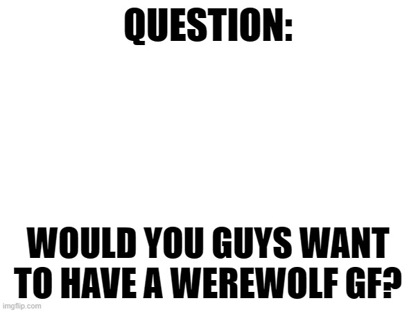 I mean think about it | QUESTION:; WOULD YOU GUYS WANT TO HAVE A WEREWOLF GF? | image tagged in furry memes,werewolf | made w/ Imgflip meme maker