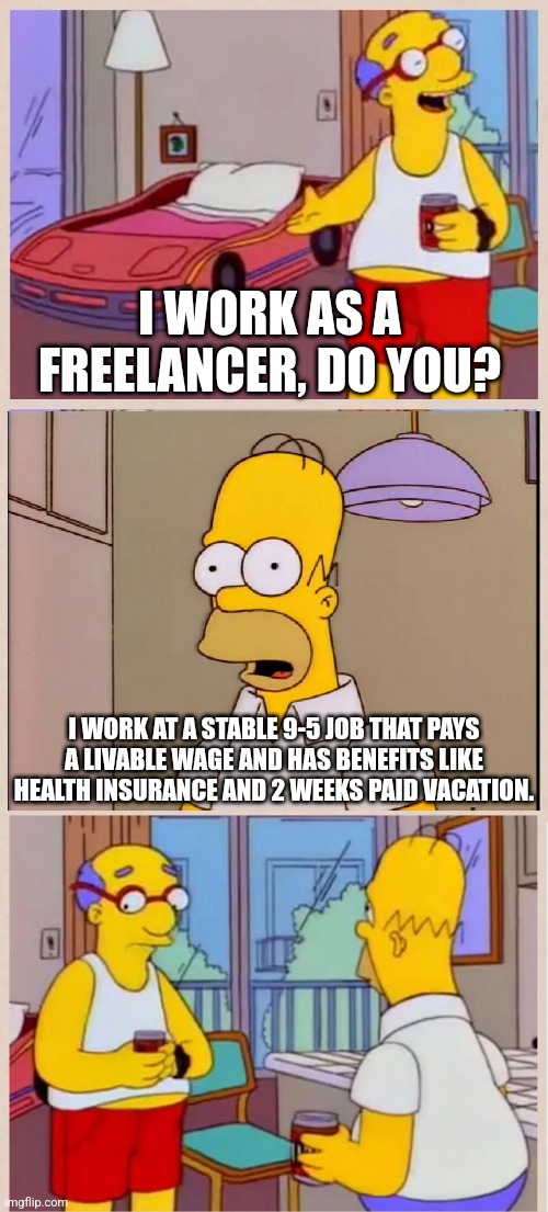 Becoming a freelancer isn't a wise decision, you're not likely to get work often and clients give you run around about paying | I WORK AS A FREELANCER, DO YOU? I WORK AT A STABLE 9-5 JOB THAT PAYS A LIVABLE WAGE AND HAS BENEFITS LIKE HEALTH INSURANCE AND 2 WEEKS PAID VACATION. | image tagged in i sleep in a race car bed,jobs,employment,work,simpsons | made w/ Imgflip meme maker