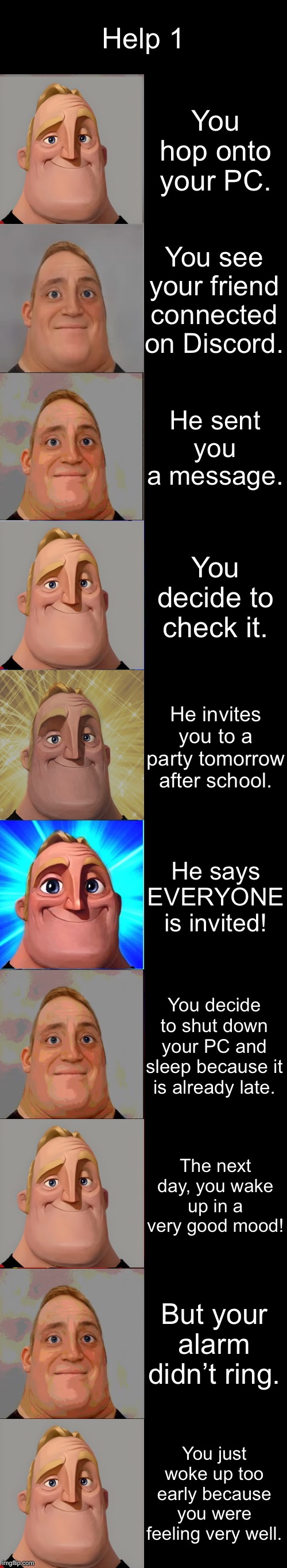 Help 1 (Part 1) | Help 1; You hop onto your PC. You see your friend connected on Discord. He sent you a message. You decide to check it. He invites you to a party tomorrow after school. He says EVERYONE is invited! You decide to shut down your PC and sleep because it is already late. The next day, you wake up in a very good mood! But your alarm didn’t ring. You just woke up too early because you were feeling very well. | image tagged in mr incredible becoming canny | made w/ Imgflip meme maker