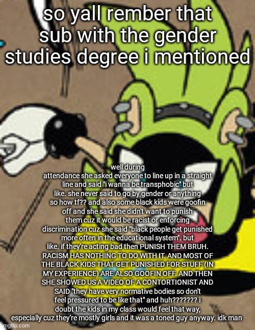 surge shocked | so yall rember that sub with the gender studies degree i mentioned; well during attendance she asked everyone to line up in a straight line and said "i wanna be transphobic" but like. she never said to go by gender or anything so how tf?? and also some black kids were goofin off and she said she didn't want to punish them cuz it would be racist or enforcing discrimination cuz she said "black people get punished more often in the educational system". but like. if they're acting bad then PUNISH THEM BRUH. RACISM HAS NOTHING TO DO WITH IT. AND MOST OF THE BLACK KIDS THAT GET PUNISHED FOR STUFF (IN MY EXPERIENCE) ARE ALSO GOOFIN OFF. AND THEN SHE SHOWED US A VIDEO OF A CONTORTIONIST AND SAID "they have very normative bodies so don't feel pressured to be like that" and huh??????? i doubt the kids in my class would feel that way, especially cuz they're mostly girls and it was a toned guy anyway. idk man | image tagged in surge shocked | made w/ Imgflip meme maker