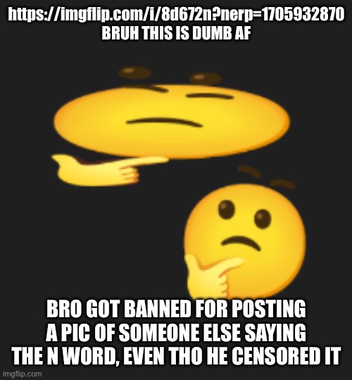 Don’t you ask for it it’s in the desc | https://imgflip.com/i/8d672n?nerp=1705932870 BRUH THIS IS DUMB AF; BRO GOT BANNED FOR POSTING A PIC OF SOMEONE ELSE SAYING THE N WORD, EVEN THO HE CENSORED IT | image tagged in wondering emoji | made w/ Imgflip meme maker