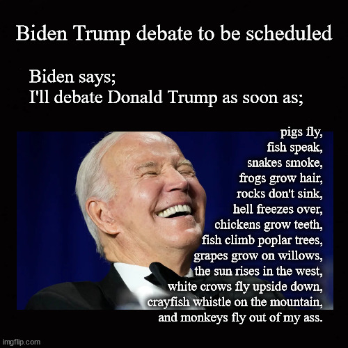 Biden to debate Trump | Biden Trump debate to be scheduled; Biden says;
I'll debate Donald Trump as soon as;; pigs fly,
    fish speak,
    snakes smoke,
    frogs grow hair,
    rocks don't sink,
    hell freezes over,
    chickens grow teeth,
    fish climb poplar trees,
    grapes grow on willows,
    the sun rises in the west,
    white crows fly upside down,
    crayfish whistle on the mountain,
    and monkeys fly out of my ass. | image tagged in biden,debates,trump | made w/ Imgflip meme maker