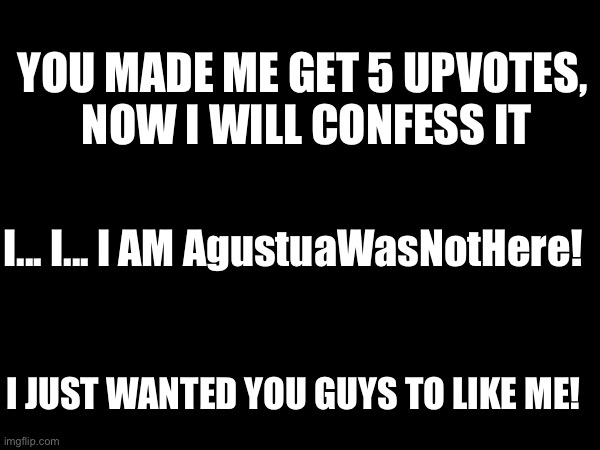 Look AgustuaWasNotHere | YOU MADE ME GET 5 UPVOTES,
 NOW I WILL CONFESS IT; I... I... I AM AgustuaWasNotHere! I JUST WANTED YOU GUYS TO LIKE ME! | made w/ Imgflip meme maker