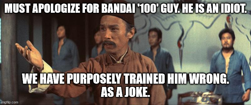 We trained him wrong… as a joke. | MUST APOLOGIZE FOR BANDAI '100' GUY. HE IS AN IDIOT. WE HAVE PURPOSELY TRAINED HIM WRONG.
AS A JOKE. | image tagged in we trained him wrong as a joke | made w/ Imgflip meme maker