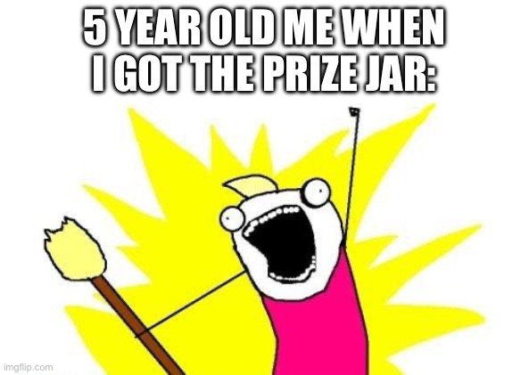 5 year old me be like | 5 YEAR OLD ME WHEN I GOT THE PRIZE JAR: | image tagged in memes,x all the y | made w/ Imgflip meme maker