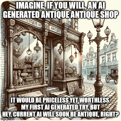 Everything old is new again | IMAGINE, IF YOU WILL, AN AI GENERATED ANTIQUE ANTIQUE SHOP; IT WOULD BE PRICELESS YET WORTHLESS. MY FIRST AI GENERATED TRY, BUT HEY, CURRENT AI WILL SOON BE ANTIQUE, RIGHT? | image tagged in artificial intelligence,history memes | made w/ Imgflip meme maker
