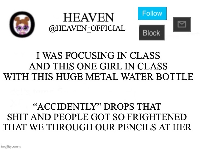 Heaven’s Template | I WAS FOCUSING IN CLASS AND THIS ONE GIRL IN CLASS WITH THIS HUGE METAL WATER BOTTLE; “ACCIDENTLY” DROPS THAT SHIT AND PEOPLE GOT SO FRIGHTENED THAT WE THROUGH OUR PENCILS AT HER | image tagged in heaven s template | made w/ Imgflip meme maker