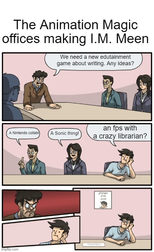 Boardroom Meeting Unexpected Ending | The Animation Magic offices making I.M. Meen; We need a new edutainment game about writing. Any ideas? an fps with a crazy librarian? A Nintendo collab! A Sonic thing! | image tagged in boardroom meeting unexpected ending | made w/ Imgflip meme maker