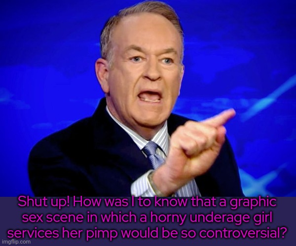 Bill O'Reilly | Shut up! How was I to know that a graphic
sex scene in which a horny underage girl
services her pimp would be so controversial? | image tagged in bill o'reilly | made w/ Imgflip meme maker