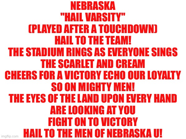 Get to know my favorite fight song and Nebraskas very own “Hail Varsity” | NEBRASKA
"HAIL VARSITY"
(PLAYED AFTER A TOUCHDOWN)

HAIL TO THE TEAM!
THE STADIUM RINGS AS EVERYONE SINGS
THE SCARLET AND CREAM
CHEERS FOR A VICTORY ECHO OUR LOYALTY
SO ON MIGHTY MEN!
THE EYES OF THE LAND UPON EVERY HAND
ARE LOOKING AT YOU
FIGHT ON TO VICTORY
HAIL TO THE MEN OF NEBRASKA U! | image tagged in nebraska,fight,song | made w/ Imgflip meme maker