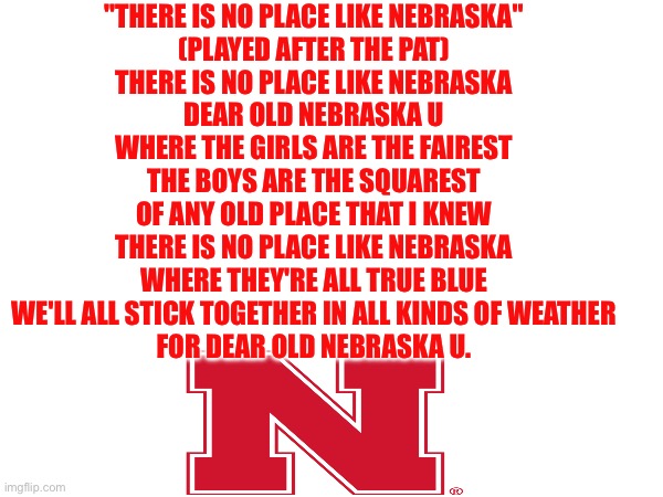 And my second The Is No Place Like Nebraska. | "THERE IS NO PLACE LIKE NEBRASKA"
(PLAYED AFTER THE PAT)

THERE IS NO PLACE LIKE NEBRASKA
DEAR OLD NEBRASKA U
WHERE THE GIRLS ARE THE FAIREST
THE BOYS ARE THE SQUAREST
OF ANY OLD PLACE THAT I KNEW
THERE IS NO PLACE LIKE NEBRASKA
WHERE THEY'RE ALL TRUE BLUE
WE'LL ALL STICK TOGETHER IN ALL KINDS OF WEATHER
FOR DEAR OLD NEBRASKA U. | image tagged in nebraska,fight,song | made w/ Imgflip meme maker