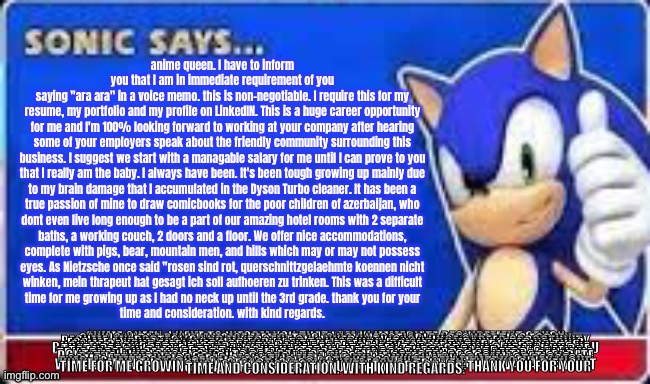 sonic says i stole this | anime queen. I have to inform you that I am in immediate requirement of you
saying "ara ara" in a voice memo. this is non-negotiable. I require this for my
resume, my portfolio and my profile on LinkedIN. This is a huge career opportunity
for me and I'm 100% looking forward to working at your company after hearing
some of your employers speak about the friendly community surrounding this
business. I suggest we start with a managable salary for me until I can prove to you
that I really am the baby. I always have been. It's been tough growing up mainly due
to my brain damage that I accumulated in the Dyson Turbo cleaner. It has been a
true passion of mine to draw comicbooks for the poor children of azerbaijan, who
dont even live long enough to be a part of our amazing hotel rooms with 2 separate
baths, a working couch, 2 doors and a floor. We offer nice accommodations,
complete with pigs, bear, mountain men, and hills which may or may not possess
eyes. As Nietzsche once said "rosen sind rot, querschnittzgelaehmte koennen nicht
winken, mein thrapeut hat gesagt ich soll aufhoeren zu trinken. This was a difficult
time for me growing up as I had no neck up until the 3rd grade. thank you for your
time and consideration. with kind regards. ANIME QUEEN. I HAVE TO INFORM YOU THAT I AM IN IMMEDIATE REQUIREMENT OF YOU
SAYING "ARA ARA" IN A VOICE MEMO. THIS IS NON-NEGOTIABLE. I REQUIRE THIS FOR MY
RESUME, MY PORTFOLIO AND MY PROFILE ON LINKEDIN. THIS IS A HUGE CAREER OPPORTUNITY
FOR ME AND I'M 100% LOOKING FORWARD TO WORKING AT YOUR COMPANY AFTER HEARING
SOME OF YOUR EMPLOYERS SPEAK ABOUT THE FRIENDLY COMMUNITY SURROUNDING THIS
BUSINESS. I SUGGEST WE START WITH A MANAGABLE SALARY FOR ME UNTIL I CAN PROVE TO YOU
THAT I REALLY AM THE BABY. I ALWAYS HAVE BEEN. IT'S BEEN TOUGH GROWING UP MAINLY DUE
TO MY BRAIN DAMAGE THAT I ACCUMULATED IN THE DYSON TURBO CLEANER. IT HAS BEEN A
TRUE PASSION OF MINE TO DRAW COMICBOOKS FOR THE POOR CHILDREN OF AZERBAIJAN, WHO
DONT EVEN LIVE LONG ENOUGH TO BE A PART OF OUR AMAZING HOTEL ROOMS WITH 2 SEPARATE
BATHS, A WORKING COUCH, 2 DOORS AND A FLOOR. WE OFFER NICE ACCOMMODATIONS,
COMPLETE WITH PIGS, BEAR, MOUNTAIN MEN, AND HILLS WHICH MAY OR MAY NOT POSSESS
EYES. AS NIETZSCHE ONCE SAID "ROSEN SIND ROT, QUERSCHNITTZGELAEHMTE KOENNEN NICHT
WINKEN, MEIN THRAPEUT HAT GESAGT ICH SOLL AUFHOEREN ZU TRINKEN. THIS WAS A DIFFICULT
TIME FOR ME GROWING UP AS I HAD NO NECK UP UNTIL THE 3RD GRADE. THANK YOU FOR YOUR
TIME AND CONSIDERATION. WITH KIND REGARDS. | image tagged in sonic says | made w/ Imgflip meme maker
