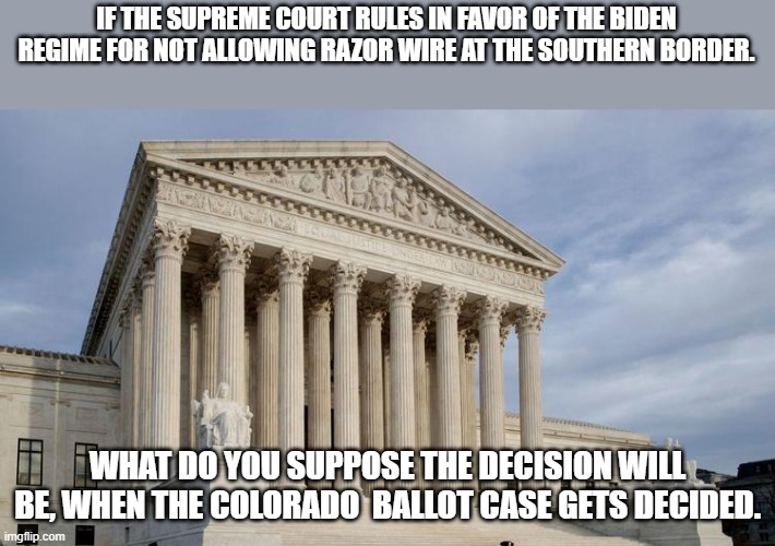 WE have no Supreme court!! It's Compromised | IF THE SUPREME COURT RULES IN FAVOR OF THE BIDEN REGIME FOR NOT ALLOWING RAZOR WIRE AT THE SOUTHERN BORDER. WHAT DO YOU SUPPOSE THE DECISION WILL BE, WHEN THE COLORADO  BALLOT CASE GETS DECIDED. | image tagged in supreme court,democrats,rino,decisions | made w/ Imgflip meme maker