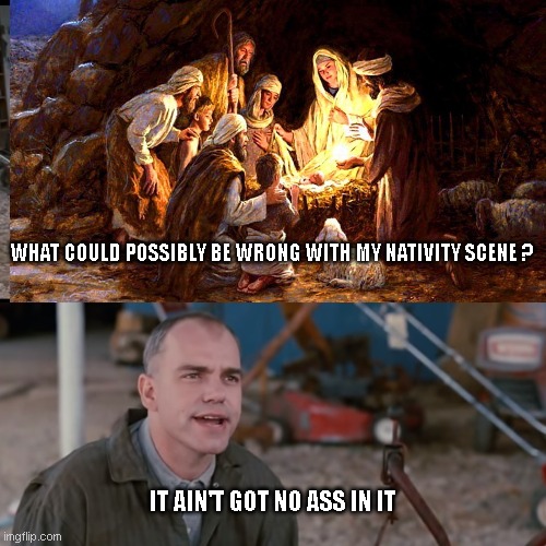 It ain't got no ass in it | WHAT COULD POSSIBLY BE WRONG WITH MY NATIVITY SCENE ? IT AIN'T GOT NO ASS IN IT | image tagged in it aint got no gas in it | made w/ Imgflip meme maker