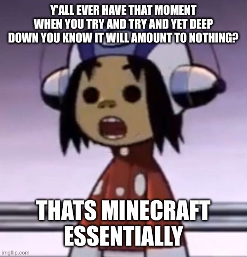 dumbass game (I love it tho) | Y'ALL EVER HAVE THAT MOMENT WHEN YOU TRY AND TRY AND YET DEEP DOWN YOU KNOW IT WILL AMOUNT TO NOTHING? THATS MINECRAFT ESSENTIALLY | image tagged in o | made w/ Imgflip meme maker