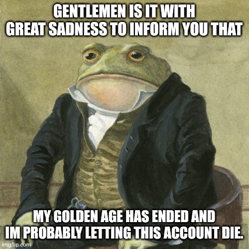 Bye... probably | GENTLEMEN IS IT WITH GREAT SADNESS TO INFORM YOU THAT; MY GOLDEN AGE HAS ENDED AND IM PROBABLY LETTING THIS ACCOUNT DIE. | image tagged in gentlemen it is with great pleasure to inform you that | made w/ Imgflip meme maker