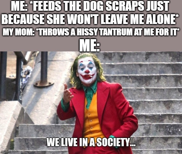 That stupid dog's always begging for my food and no that dog wasn't just sitting there she was literally begging for it | ME: *FEEDS THE DOG SCRAPS JUST BECAUSE SHE WON'T LEAVE ME ALONE*; MY MOM: *THROWS A HISSY TANTRUM AT ME FOR IT*; ME: | image tagged in we live in a society,memes,scumbag parents,relatable,pets can be jerks sometimes,dank memes | made w/ Imgflip meme maker
