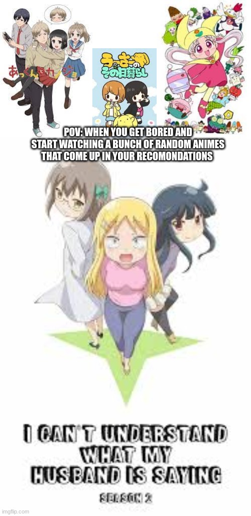 bro i might have seen over 137 animes but no one has even heard of half of these when i ask them | POV: WHEN YOU GET BORED AND START WATCHING A BUNCH OF RANDOM ANIMES THAT COME UP IN YOUR RECOMONDATIONS | image tagged in anime,pov,funny,relatable | made w/ Imgflip meme maker