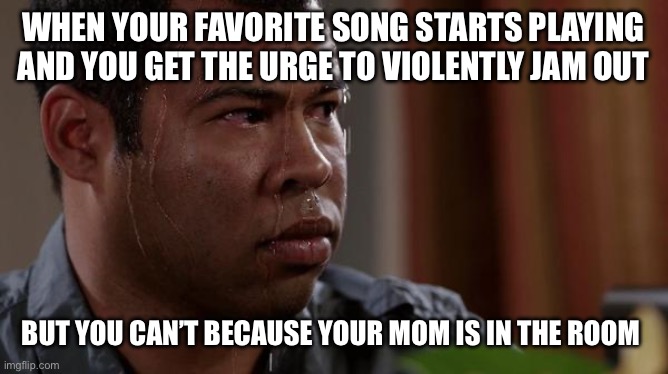 sweating bullets | WHEN YOUR FAVORITE SONG STARTS PLAYING AND YOU GET THE URGE TO VIOLENTLY JAM OUT; BUT YOU CAN’T BECAUSE YOUR MOM IS IN THE ROOM | image tagged in sweating bullets | made w/ Imgflip meme maker