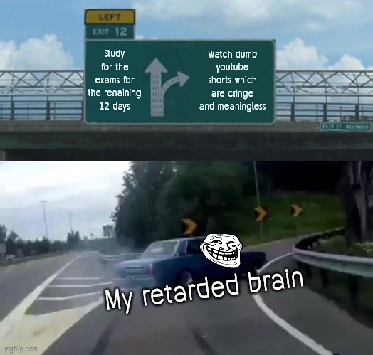 Rip results *-* | Study for the exams for the renaining 12 days; Watch dumb youtube shorts which are cringe and meaningless; My retarded brain | image tagged in memes,left exit 12 off ramp | made w/ Imgflip meme maker