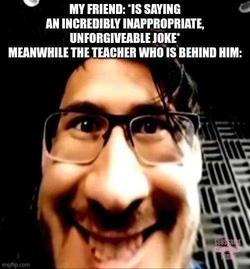 nice template I just wanted to use it | MY FRIEND: *IS SAYING AN INCREDIBLY INAPPROPRIATE, UNFORGIVEABLE JOKE*
MEANWHILE THE TEACHER WHO IS BEHIND HIM: | image tagged in markiplier face,school,teacher,friend,why are you reading the tags,this is a tag | made w/ Imgflip meme maker