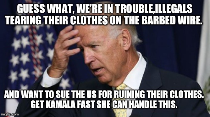 Joe Biden worries | GUESS WHAT, WE’RE IN TROUBLE,ILLEGALS TEARING THEIR CLOTHES ON THE BARBED WIRE. AND WANT TO SUE THE US FOR RUINING THEIR CLOTHES. 
GET KAMALA FAST SHE CAN HANDLE THIS. | image tagged in joe biden worries | made w/ Imgflip meme maker
