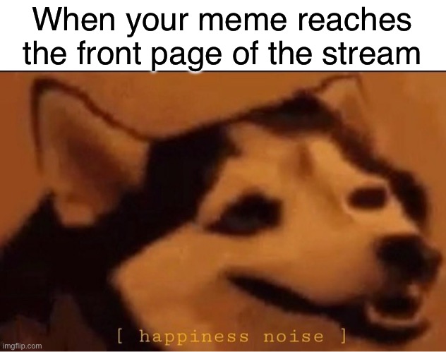 Makes my day | When your meme reaches the front page of the stream | image tagged in happines noise,memes,funny,imgflip | made w/ Imgflip meme maker
