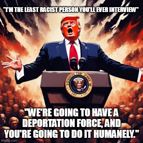His words not mine. Facts should never be hidden. Agree? | "I'M THE LEAST RACIST PERSON YOU'LL EVER INTERVIEW"; "WE'RE GOING TO HAVE A DEPORTATION FORCE, AND YOU'RE GOING TO DO IT HUMANELY." | image tagged in trump | made w/ Imgflip meme maker