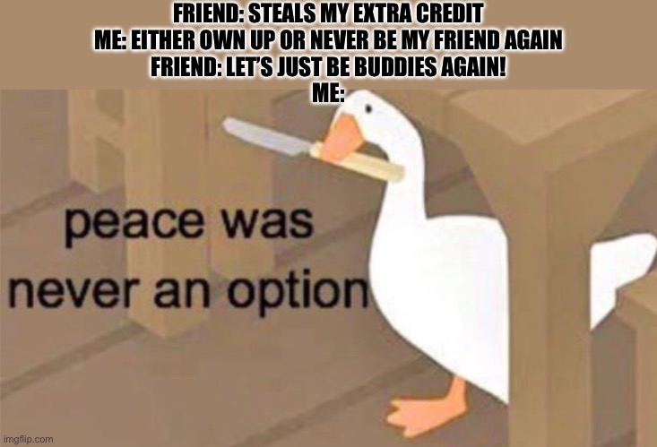 Ok, we’re NOT friends! | FRIEND: STEALS MY EXTRA CREDIT
ME: EITHER OWN UP OR NEVER BE MY FRIEND AGAIN
FRIEND: LET’S JUST BE BUDDIES AGAIN!
ME: | image tagged in untitled goose peace was never an option | made w/ Imgflip meme maker