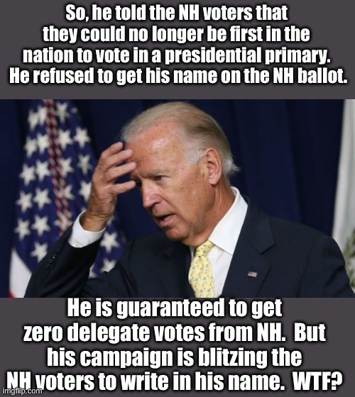 WTF? | So, he told the NH voters that they could no longer be first in the nation to vote in a presidential primary.  He refused to get his name on the NH ballot. He is guaranteed to get zero delegate votes from NH.  But his campaign is blitzing the NH voters to write in his name.  WTF? | image tagged in joe biden worries | made w/ Imgflip meme maker