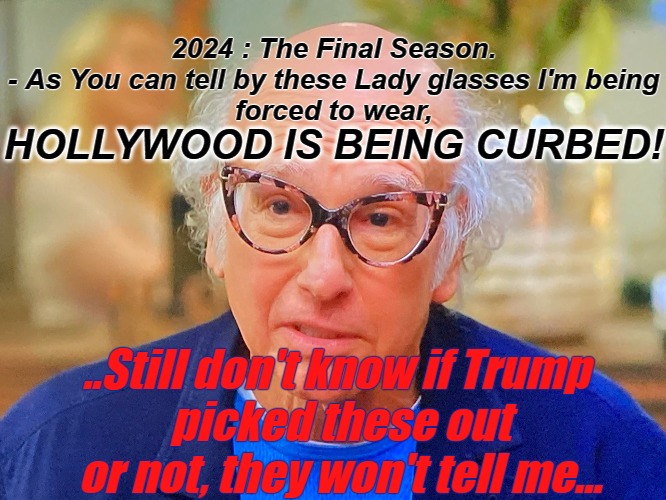 Curb Your Hollywood | 2024 : The Final Season.
- As You can tell by these Lady glasses I'm being
 forced to wear, HOLLYWOOD IS BEING CURBED! ..Still don't know if Trump 
picked these out or not, they won't tell me... | image tagged in curb your enthusiasm,larry david,larry david lady glasses,the final season,2024 | made w/ Imgflip meme maker