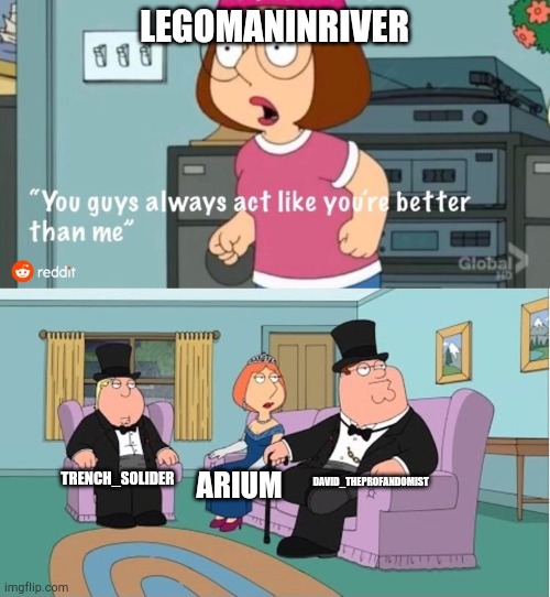 these users are better than that idiot Bart who spam anti-furry memes | LEGOMANINRIVER; DAVID_THEPROFANDOMIST; TRENCH_SOLIDER; ARIUM | image tagged in you guys always act like you're better than me | made w/ Imgflip meme maker
