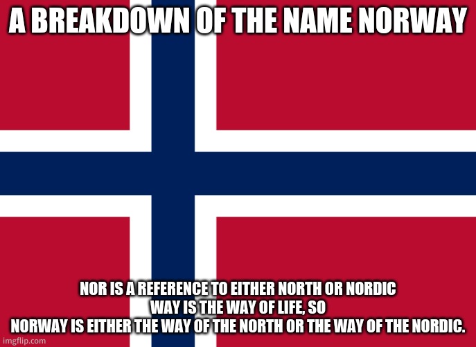 Norway is central. | A BREAKDOWN OF THE NAME NORWAY; NOR IS A REFERENCE TO EITHER NORTH OR NORDIC
WAY IS THE WAY OF LIFE, SO
NORWAY IS EITHER THE WAY OF THE NORTH OR THE WAY OF THE NORDIC. | image tagged in norway flag | made w/ Imgflip meme maker