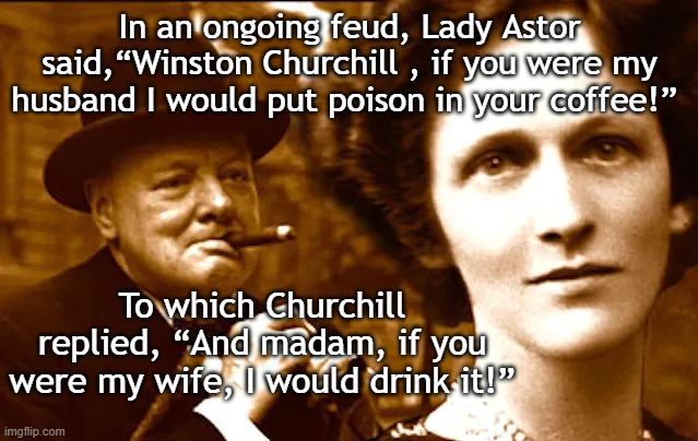 Astor and Churchill | In an ongoing feud, Lady Astor said,“Winston Churchill , if you were my husband I would put poison in your coffee!”; To which Churchill replied, “And madam, if you were my wife, I would drink it!” | image tagged in astor and churchill,astor,winston churchill | made w/ Imgflip meme maker