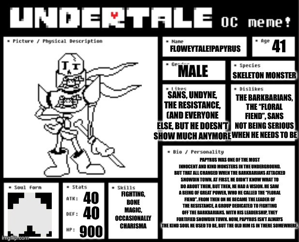 New AU coming | 41; FLOWEYTALE!PAPYRUS; MALE; SKELETON MONSTER; SANS, UNDYNE, THE RESISTANCE, (AND EVERYONE ELSE, BUT HE DOESN’T SHOW MUCH ANYMORE; THE BARKBARIANS, THE “FLORAL FIEND”, SANS NOT BEING SERIOUS WHEN HE NEEDS TO BE; PAPYRUS WAS ONE OF THE MOST INNOCENT AND KIND MONSTERS IN THE UNDERGROUND. BUT THAT ALL CHANGED WHEN THE BARKBARIANS ATTACKED SNOWDIN TOWN. AT FIRST, HE DIDN’T KNOW WHAT TO DO ABOUT THEM, BUT THEN, HE HAD A VISION. HE SAW A BEING OF GREAT POWER, WHO HE CALLED THE “FLORAL FIEND”. FROM THEN ON HE BECAME THE LEADER OF THE RESISTANCE, A GROUP DEDICATED TO FIGHTING OFF THE BARKBARIANS. WITH HIS LEADERSHIP, THEY FORTIFIED SNOWDIN TOWN. NOW, PAPYRUS ISN’T ALWAYS THE KIND SOUL HE USED TO BE, BUT THE OLD HIM IS IN THERE SOMEWHERE. FIGHTING, BONE MAGIC, OCCASIONALLY CHARISMA; 40; 40; 900 | image tagged in undertale oc template | made w/ Imgflip meme maker