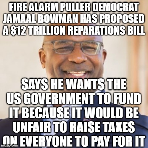 Democrat stupidity | FIRE ALARM PULLER DEMOCRAT JAMAAL BOWMAN HAS PROPOSED A $12 TRILLION REPARATIONS BILL; SAYS HE WANTS THE US GOVERNMENT TO FUND IT BECAUSE IT WOULD BE UNFAIR TO RAISE TAXES ON EVERYONE TO PAY FOR IT | image tagged in jamaal bowman | made w/ Imgflip meme maker
