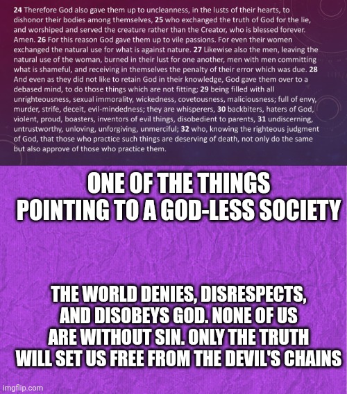 ONE OF THE THINGS POINTING TO A GOD-LESS SOCIETY; THE WORLD DENIES, DISRESPECTS, AND DISOBEYS GOD. NONE OF US ARE WITHOUT SIN. ONLY THE TRUTH WILL SET US FREE FROM THE DEVIL'S CHAINS | image tagged in romans 1 24-32,generic purple background | made w/ Imgflip meme maker