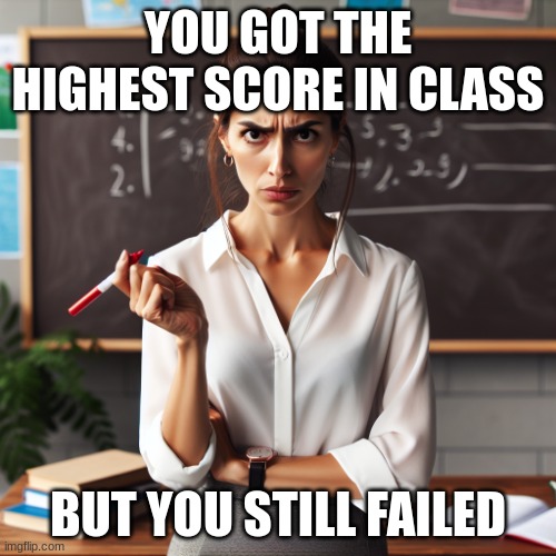 School Meme | YOU GOT THE HIGHEST SCORE IN CLASS; BUT YOU STILL FAILED | image tagged in annoyed teacher | made w/ Imgflip meme maker